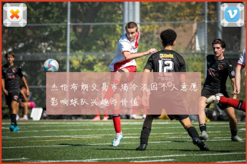 杰伦布朗交易市场冷淡因个人意愿影响球队兴趣与价值